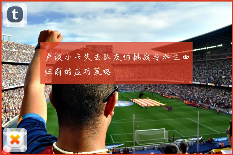 卢谈小卡失去队友的挑战与加兰回归前的应对策略
