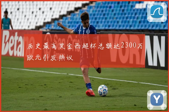 历史最高奖金西超杯总额达2300万欧元引发热议