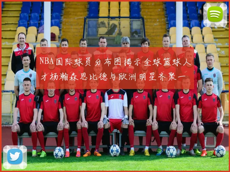 NBA国际球员分布图揭示全球篮球人才杨瀚森恩比德与欧洲明星齐聚一堂