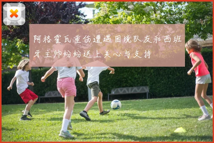 阿格霍瓦重伤遭遇困境队友和西班牙主帅纷纷送上关心与支持