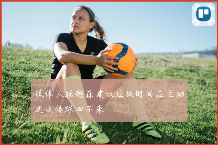 媒体人杨瀚森建议垃圾时间应主动进攻传球回不来