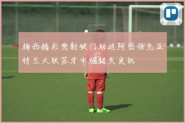 梅西精彩兜射破门助迈阿密领先亚特兰大联苏牙中楣错失良机