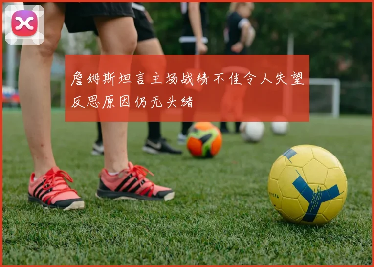詹姆斯坦言主场战绩不佳令人失望反思原因仍无头绪