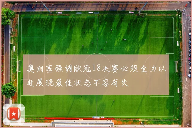 奥利塞强调欧冠18决赛必须全力以赴展现最佳状态不容有失
