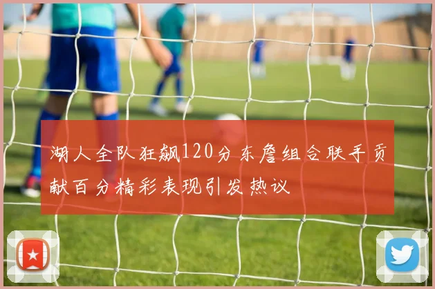 湖人全队狂飙120分东詹组合联手贡献百分精彩表现引发热议