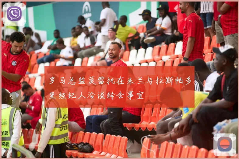 罗马总监莫雷托在米兰与拉斯帕多里经纪人洽谈转会事宜