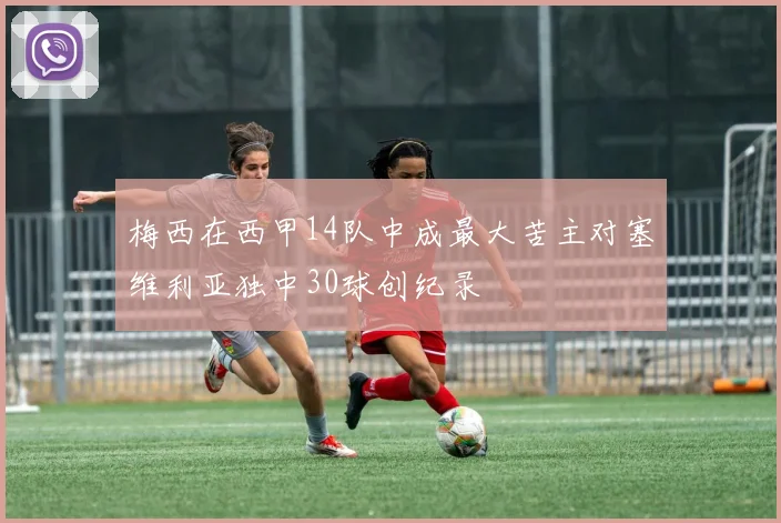 梅西在西甲14队中成最大苦主对塞维利亚独中30球创纪录