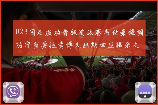 U23国足成功晋级淘汰赛韦世豪强调防守重要性黄博文幽默回应捧杀之说
