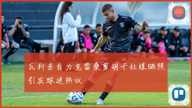 瓦科亲自为克雷桑剪胡子社媒晒照引发球迷热议