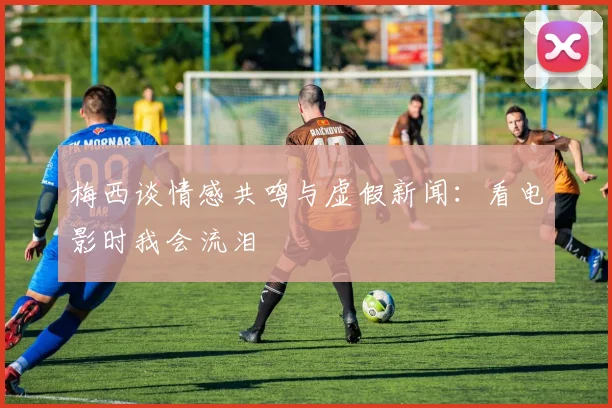 梅西谈情感共鸣与虚假新闻：看电影时我会流泪