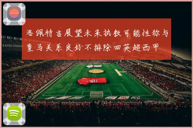 洛佩特吉展望未来执教可能性称与皇马关系良好不排除回英超西甲