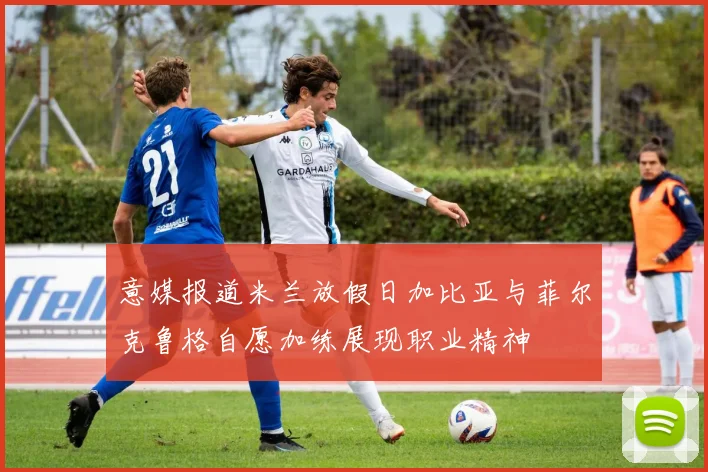 意媒报道米兰放假日加比亚与菲尔克鲁格自愿加练展现职业精神