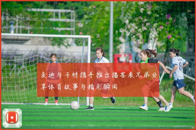 麦迪与卡特携手推出播客表兄弟分享体育故事与精彩瞬间