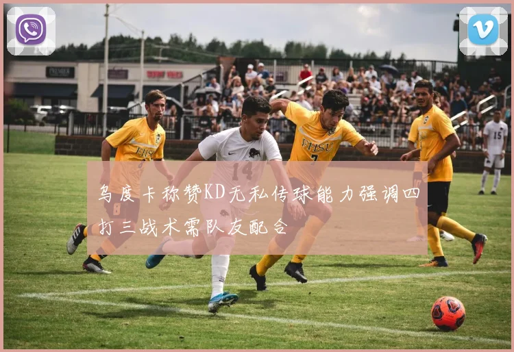 乌度卡称赞KD无私传球能力强调四打三战术需队友配合