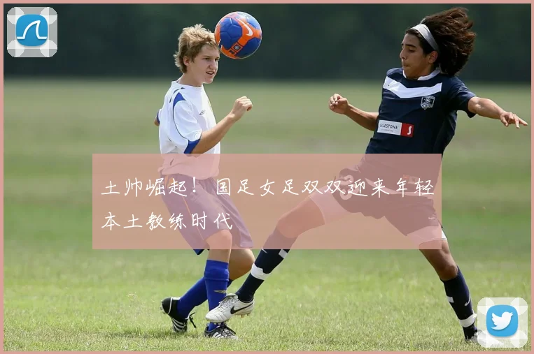 土帅崛起！国足女足双双迎来年轻本土教练时代
