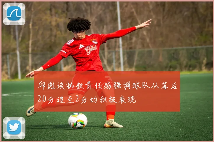 邱彪谈执教责任感强调球队从落后20分追至2分的积极表现
