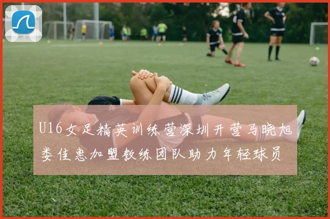 U16女足精英训练营深圳开营马晓旭娄佳惠加盟教练团队助力年轻球员成长