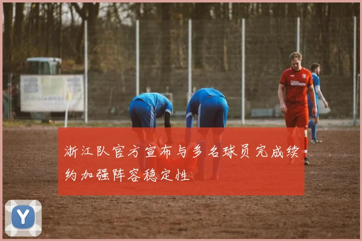 浙江队官方宣布与多名球员完成续约加强阵容稳定性