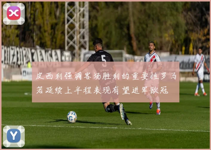 皮西利强调客场胜利的重要性罗马若延续上半程表现有望进军欧冠