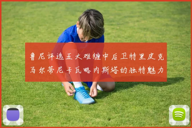 鲁尼评选五大难缠中后卫特里皮克马尔蒂尼卡瓦略内斯塔的独特魅力与挑战