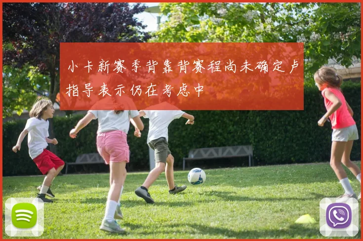 小卡新赛季背靠背赛程尚未确定卢指导表示仍在考虑中