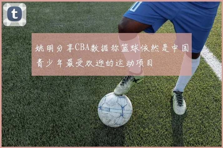 姚明分享CBA数据称篮球依然是中国青少年最受欢迎的运动项目