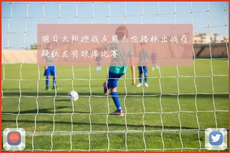 明日太阳迎战灰熊杰伦格林出战存疑狄龙将缺席比赛