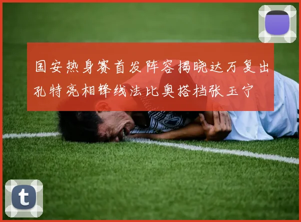 国安热身赛首发阵容揭晓达万复出孔特亮相锋线法比奥搭档张玉宁