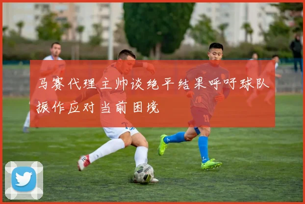 马赛代理主帅谈绝平结果呼吁球队振作应对当前困境