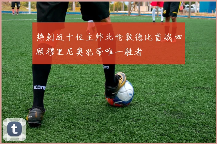 热刺近十位主帅北伦敦德比首战回顾穆里尼奥孔蒂唯一胜者