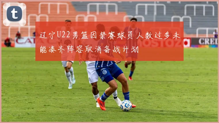 辽宁U22男篮因禁赛球员人数过多未能凑齐阵容取消备战计划