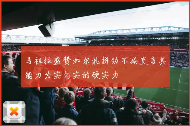 马祖拉盛赞加尔扎拼劲不减直言其能力为实打实的硬实力