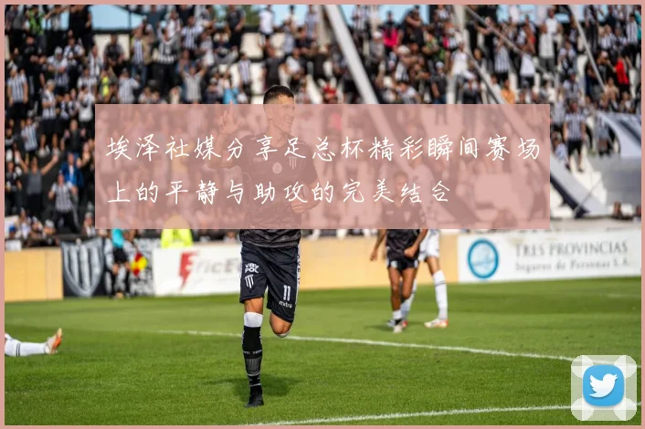 埃泽社媒分享足总杯精彩瞬间赛场上的平静与助攻的完美结合