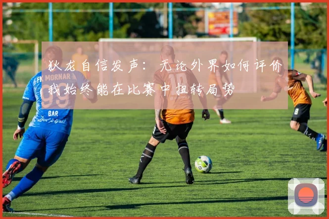狄龙自信发声：无论外界如何评价我始终能在比赛中扭转局势