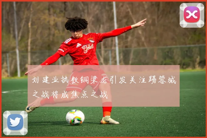 刘建业执教铜梁龙引发关注踢蓉城之战将成焦点之战