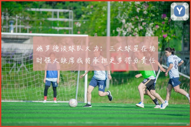 施罗德谈球队火力：三大球星在场时强大缺席我将承担更多得分责任