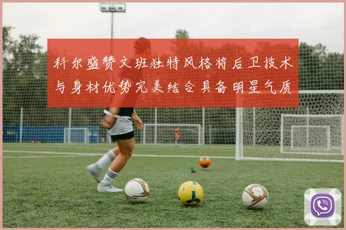 科尔盛赞文班独特风格将后卫技术与身材优势完美结合具备明星气质与球队形象