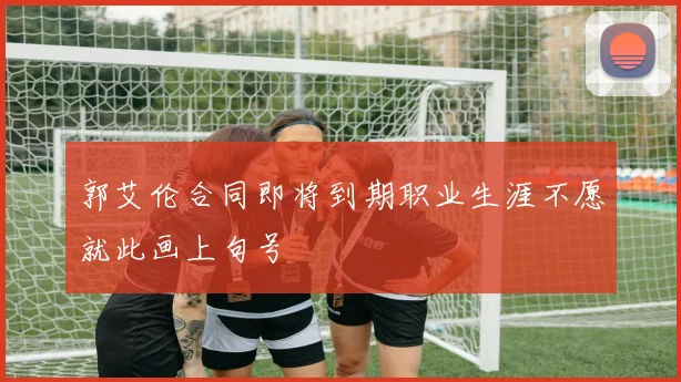 郭艾伦合同即将到期职业生涯不愿就此画上句号
