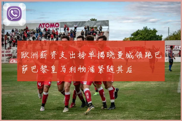 欧洲薪资支出榜单揭晓曼城领跑巴萨巴黎皇马利物浦紧随其后
