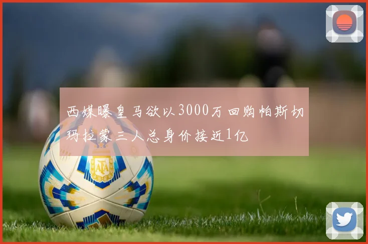 西媒曝皇马欲以3000万回购帕斯切玛拉蒙三人总身价接近1亿