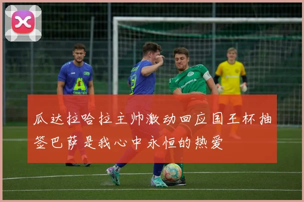 瓜达拉哈拉主帅激动回应国王杯抽签巴萨是我心中永恒的热爱
