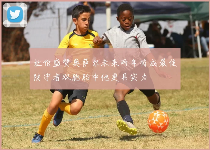 杜伦盛赞奥萨尔未来两年将成最佳防守者双胞胎中他更具实力