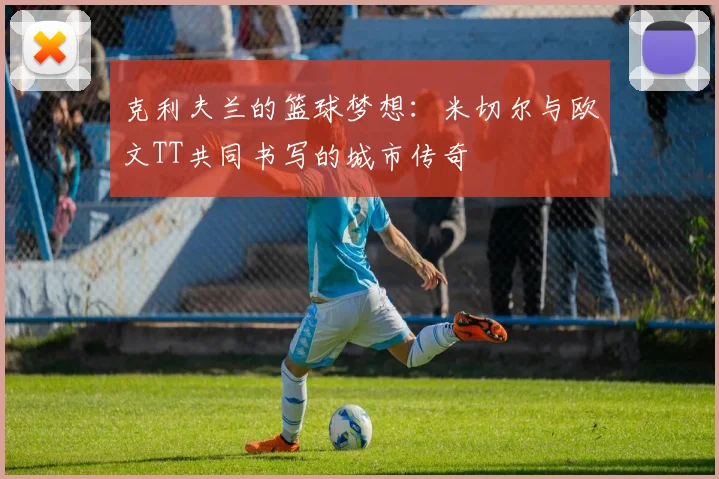 克利夫兰的篮球梦想：米切尔与欧文TT共同书写的城市传奇