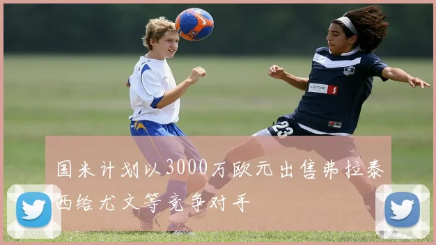 国米计划以3000万欧元出售弗拉泰西给尤文等竞争对手