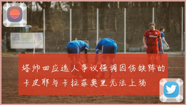 塔帅回应选人争议强调因伤缺阵的卡皮耶与卡拉菲奥里无法上场